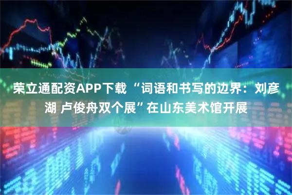 荣立通配资APP下载 “词语和书写的边界：刘彦湖 卢俊舟双个展”在山东美术馆开展