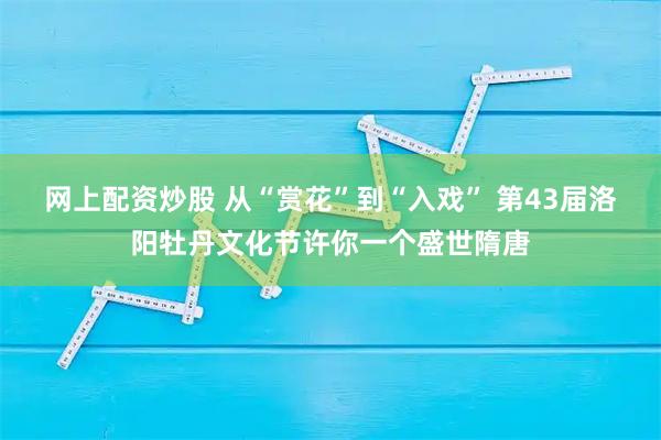 网上配资炒股 从“赏花”到“入戏” 第43届洛阳牡丹文化节许你一个盛世隋唐
