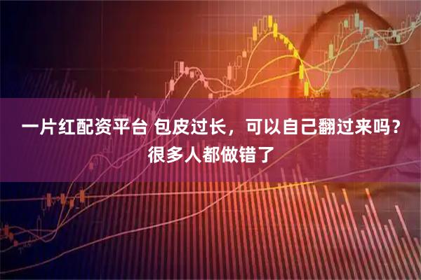 一片红配资平台 包皮过长，可以自己翻过来吗？很多人都做错了