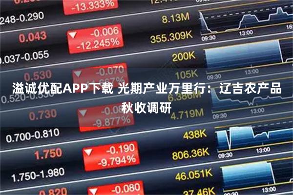 溢诚优配APP下载 光期产业万里行：辽吉农产品秋收调研