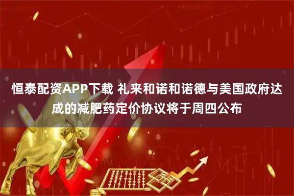 恒泰配资APP下载 礼来和诺和诺德与美国政府达成的减肥药定价协议将于周四公布