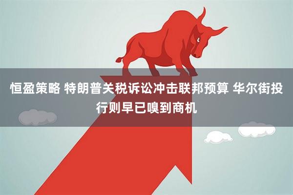 恒盈策略 特朗普关税诉讼冲击联邦预算 华尔街投行则早已嗅到商机