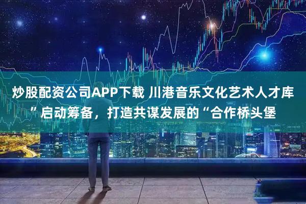 炒股配资公司APP下载 川港音乐文化艺术人才库”启动筹备，打造共谋发展的“合作桥头堡