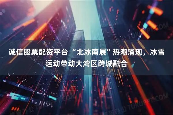 诚信股票配资平台 “北冰南展”热潮涌现，冰雪运动带动大湾区跨城融合