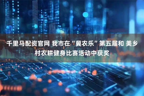 千里马配资官网 我市在“冀农乐”第五届和 美乡村农耕健身比赛活动中获奖