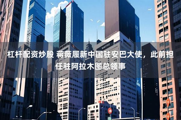 杠杆配资炒股 蒋薇履新中国驻安巴大使，此前担任驻阿拉木图总领事