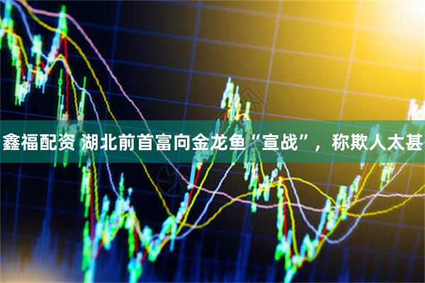 鑫福配资 湖北前首富向金龙鱼“宣战”，称欺人太甚