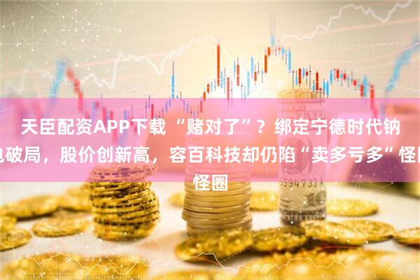 天臣配资APP下载 “赌对了”？绑定宁德时代钠电破局，股价创新高，容百科技却仍陷“卖多亏多”怪圈