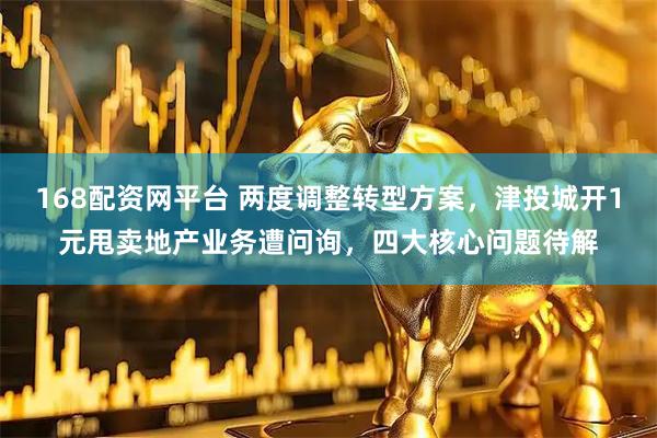 168配资网平台 两度调整转型方案，津投城开1元甩卖地产业务遭问询，四大核心问题待解