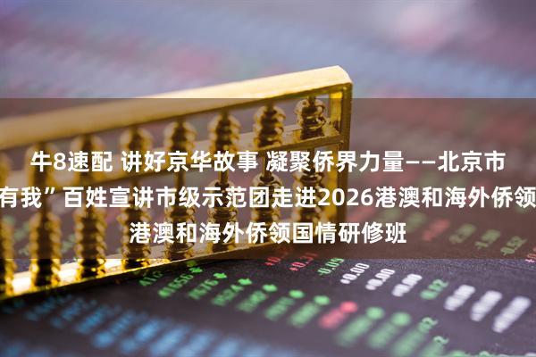 牛8速配 讲好京华故事 凝聚侨界力量——北京市“强国复兴有我”百姓宣讲市级示范团走进2026港澳和海外侨领国情研修班