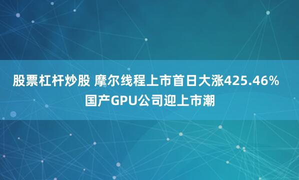 股票杠杆炒股 摩尔线程上市首日大涨425.46%  国产GPU公司迎上市潮