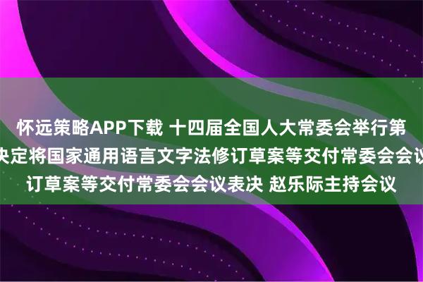 怀远策略APP下载 十四届全国人大常委会举行第五十八次委员长会议 决定将国家通用语言文字法修订草案等交付常委会会议表决 赵乐际主持会议