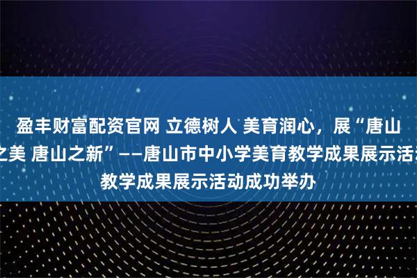 盈丰财富配资官网 立德树人 美育润心，展“唐山之好 唐山之美 唐山之新”——唐山市中小学美育教学成果展示活动成功举办