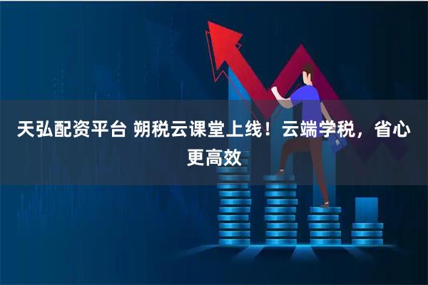 天弘配资平台 朔税云课堂上线！云端学税，省心更高效