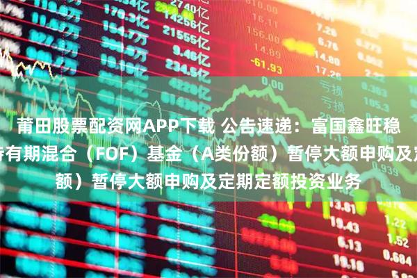 莆田股票配资网APP下载 公告速递：富国鑫旺稳健养老目标一年持有期混合（FOF）基金（A类份额）暂停大额申购及定期定额投资业务