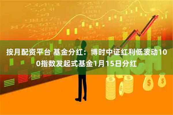 按月配资平台 基金分红：博时中证红利低波动100指数发起式基金1月15日分红