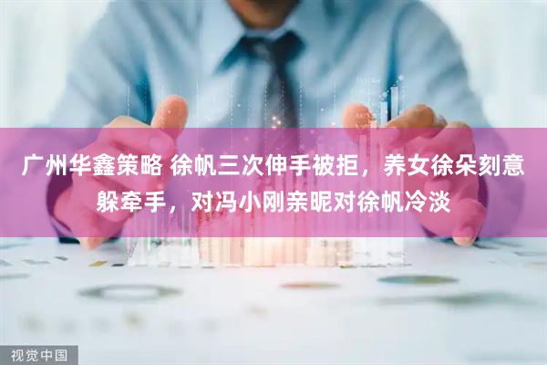 广州华鑫策略 徐帆三次伸手被拒，养女徐朵刻意躲牵手，对冯小刚亲昵对徐帆冷淡