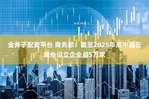 金斧子配资平台 商务部：截至2025年底中国在境外设立企业超5万家