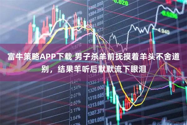 富牛策略APP下载 男子杀羊前抚摸着羊头不舍道别，结果羊听后默默流下眼泪