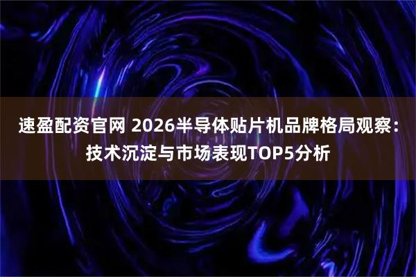 速盈配资官网 2026半导体贴片机品牌格局观察：技术沉淀与市场表现TOP5分析