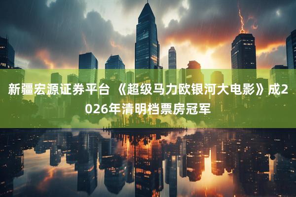 新疆宏源证券平台 《超级马力欧银河大电影》成2026年清明档票房冠军