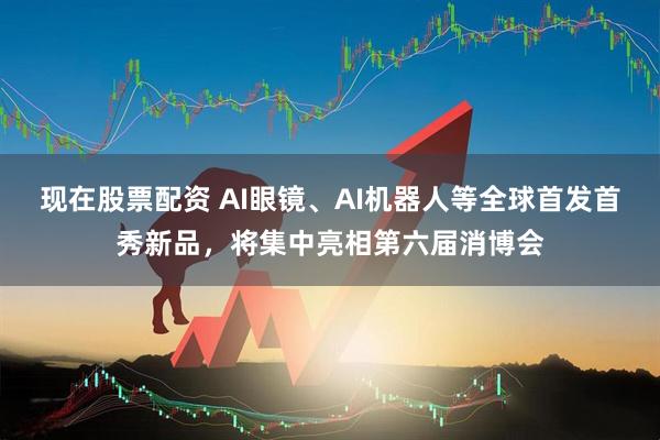 现在股票配资 AI眼镜、AI机器人等全球首发首秀新品，将集中亮相第六届消博会