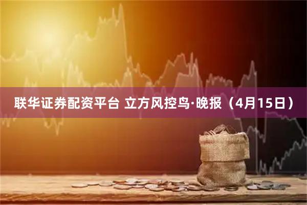 联华证券配资平台 立方风控鸟·晚报(4月15日)