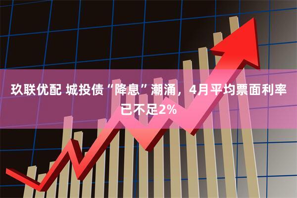 玖联优配 城投债“降息”潮涌,4月平均票面利率已不足2%