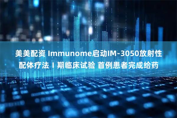 美美配资 Immunome启动IM-3050放射性配体疗法Ⅰ期临床试验 首例患者完成给药