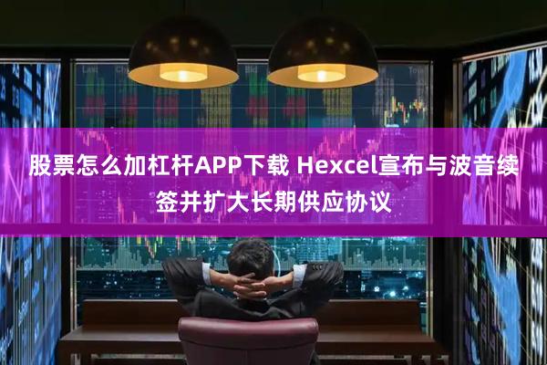 股票怎么加杠杆APP下载 Hexcel宣布与波音续签并扩大长期供应协议