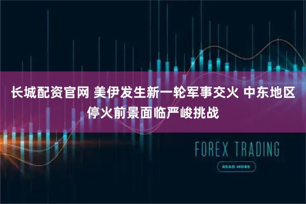 长城配资官网 美伊发生新一轮军事交火 中东地区停火前景面临严峻挑战